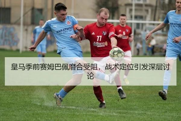 皇马季前赛姆巴佩磨合受阻，战术定位引发深层讨论